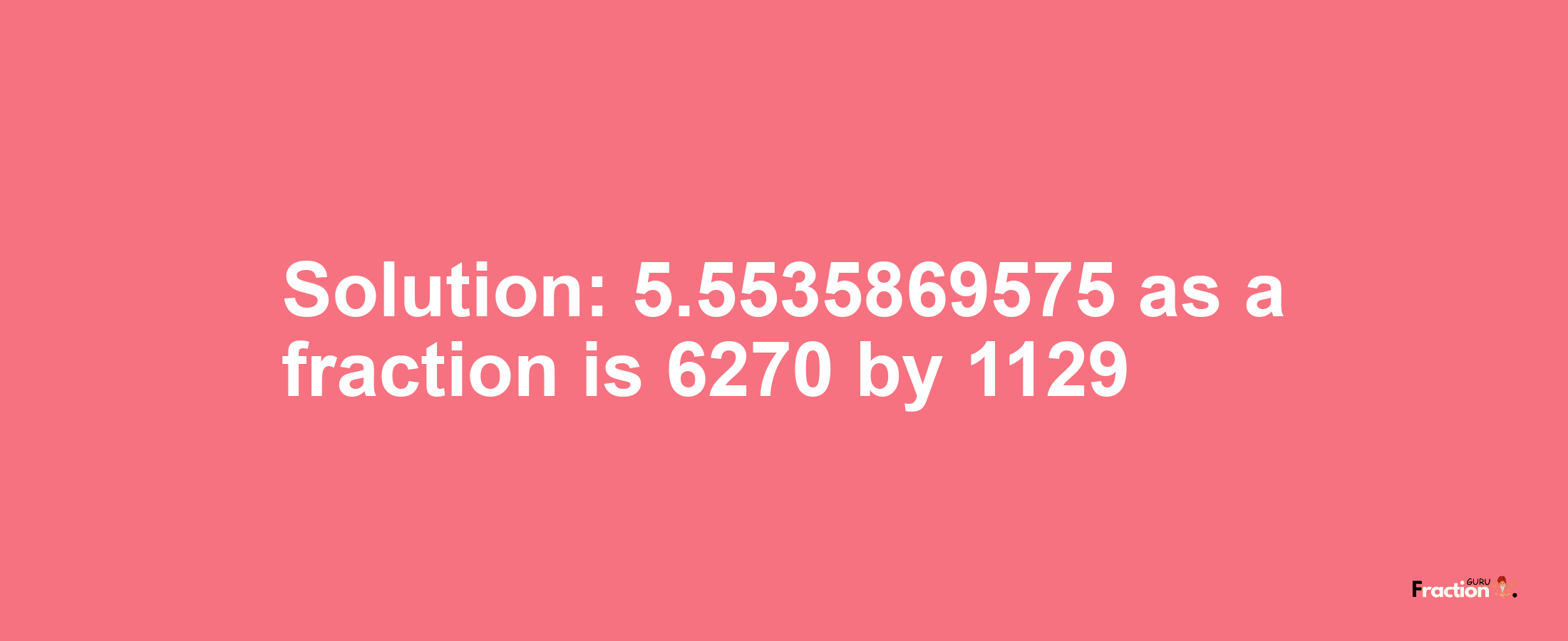 Solution:5.5535869575 as a fraction is 6270/1129